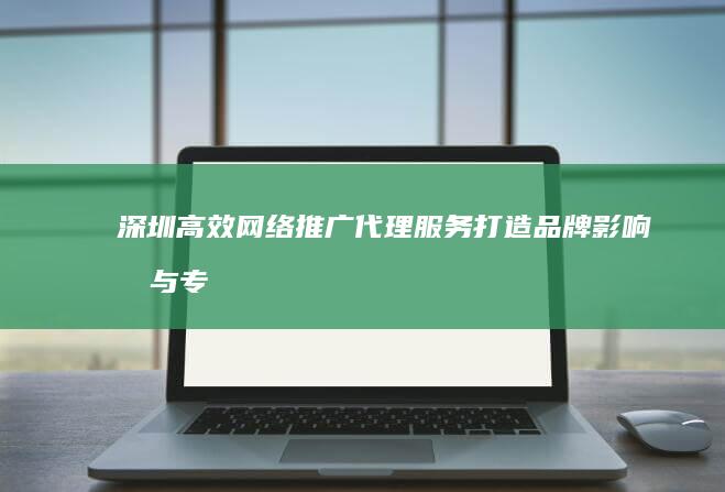 深圳高效网络推广代理服务：打造品牌影响力与专业网络营销策略